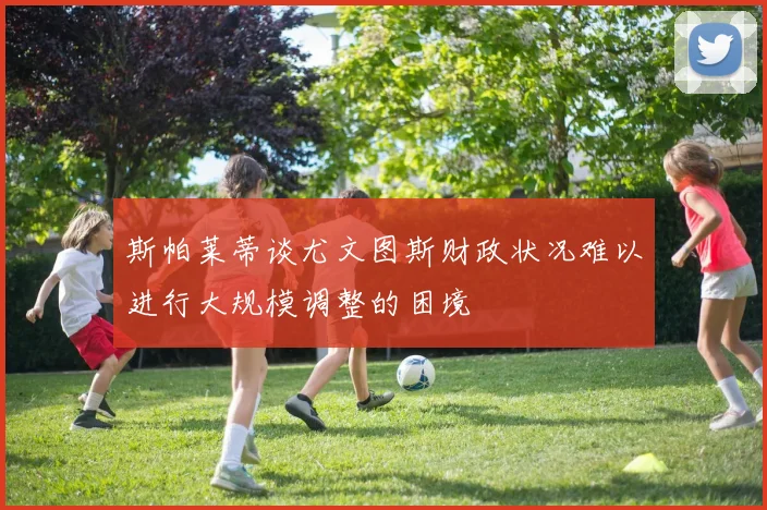 斯帕莱蒂谈尤文图斯财政状况难以进行大规模调整的困境