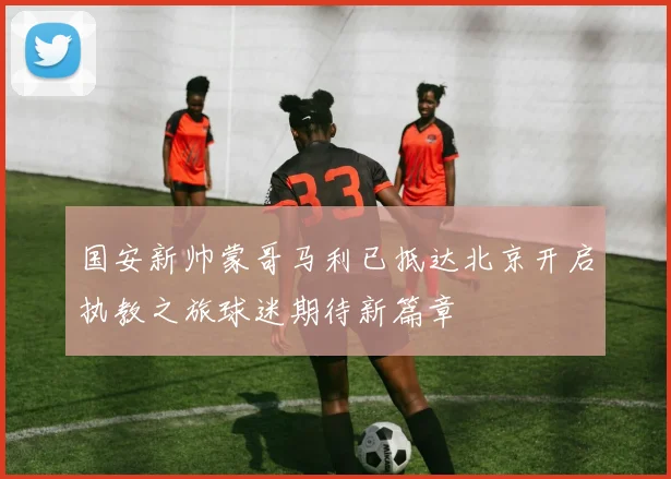国安新帅蒙哥马利已抵达北京开启执教之旅球迷期待新篇章
