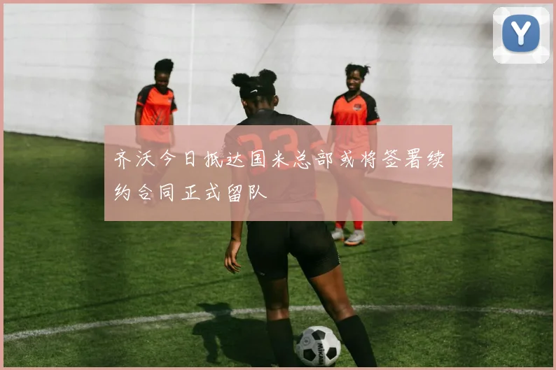 齐沃今日抵达国米总部或将签署续约合同正式留队