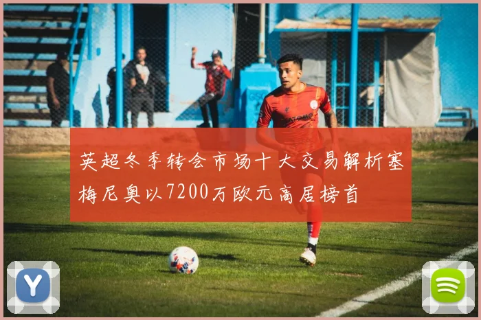 英超冬季转会市场十大交易解析塞梅尼奥以7200万欧元高居榜首