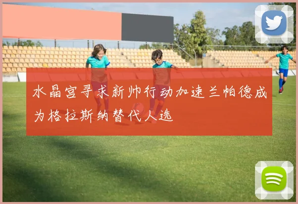 水晶宫寻求新帅行动加速兰帕德成为格拉斯纳替代人选