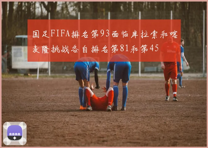 国足FIFA排名第93面临库拉索和喀麦隆挑战各自排名第81和第45
