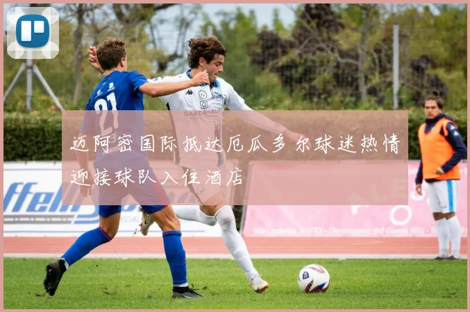 迈阿密国际抵达厄瓜多尔球迷热情迎接球队入住酒店
