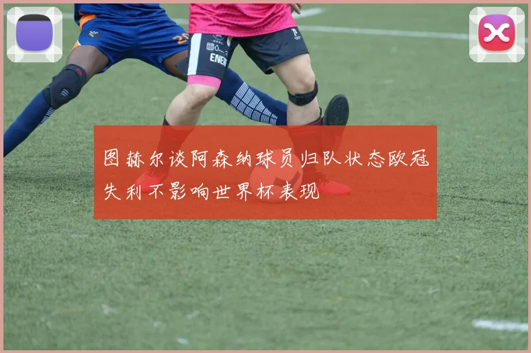 图赫尔谈阿森纳球员归队状态欧冠失利不影响世界杯表现