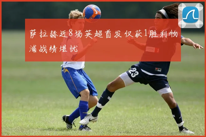 萨拉赫近8场英超首发仅获1胜利物浦战绩堪忧
