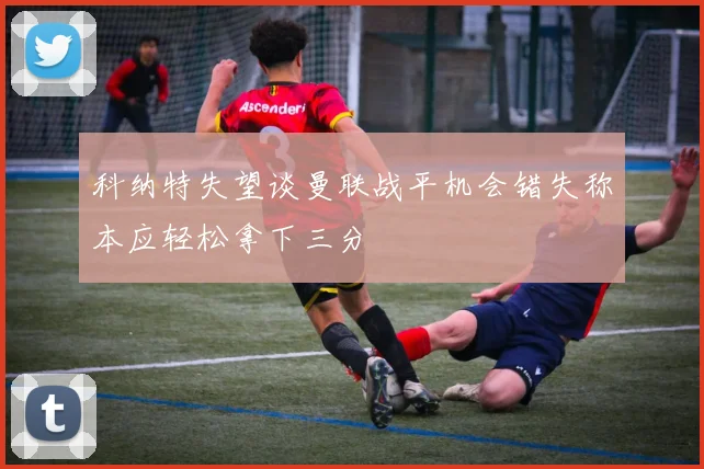 科纳特失望谈曼联战平机会错失称本应轻松拿下三分