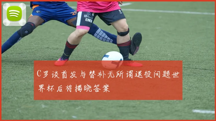 C罗谈首发与替补无所谓退役问题世界杯后将揭晓答案