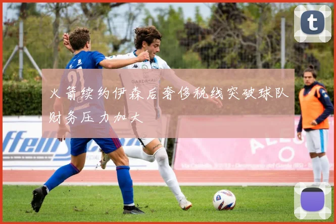 火箭续约伊森后奢侈税线突破球队财务压力加大
