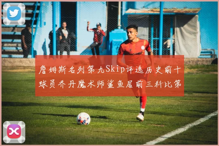 詹姆斯名列第九Skip评选历史前十球员乔丹魔术师鲨鱼居前三科比第七
