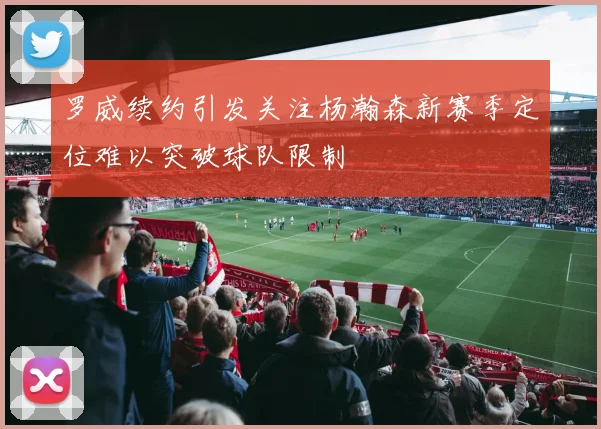 罗威续约引发关注杨瀚森新赛季定位难以突破球队限制