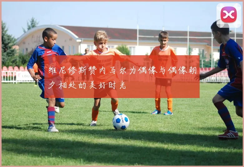 维尼修斯赞内马尔为偶像与偶像朝夕相处的美好时光