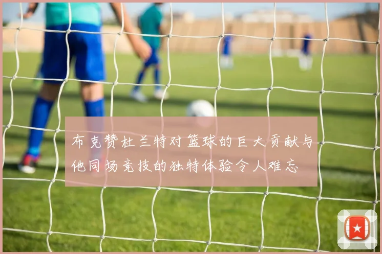 布克赞杜兰特对篮球的巨大贡献与他同场竞技的独特体验令人难忘