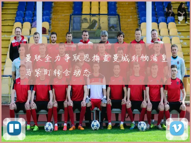 曼联全力争取恩梅查曼城利物浦皇马紧盯转会动态