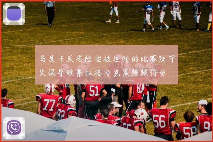 乌度卡反思险些被逆转的比赛防守失误导致弗拉格与克莱频频得分