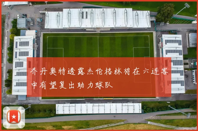 乔丹奥特透露杰伦格林将在六连客中有望复出助力球队