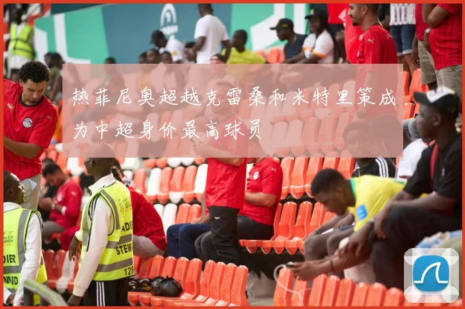 热菲尼奥超越克雷桑和米特里策成为中超身价最高球员