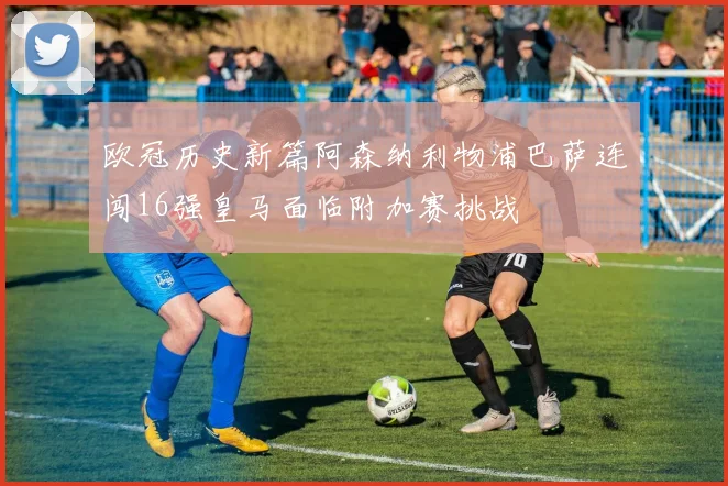 欧冠历史新篇阿森纳利物浦巴萨连闯16强皇马面临附加赛挑战