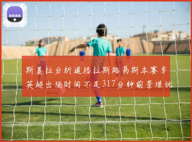 斯基拉分析道格拉斯路易斯本赛季英超出场时间不足317分钟前景堪忧