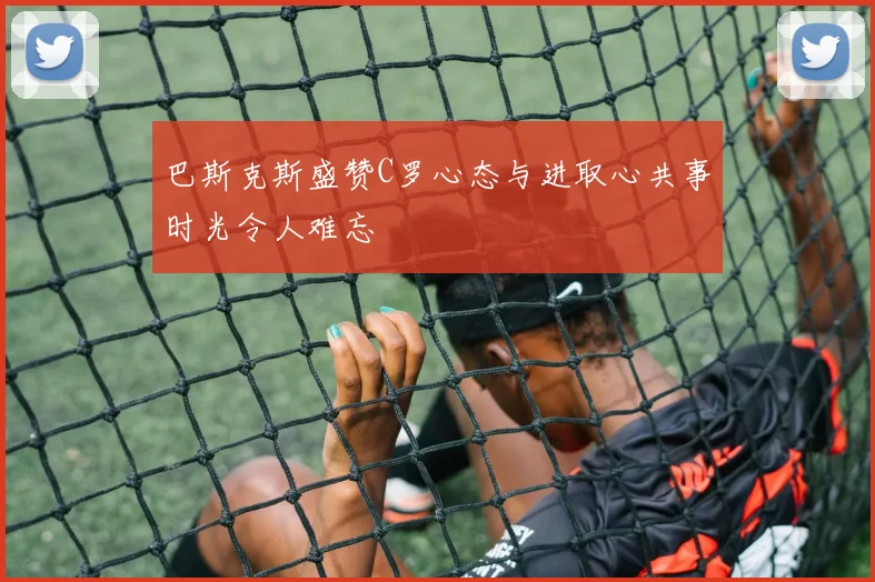 巴斯克斯盛赞C罗心态与进取心共事时光令人难忘