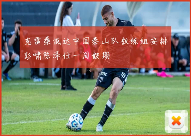 克雷桑抵达中国泰山队教练组安排彭啸陈泽仕一周假期