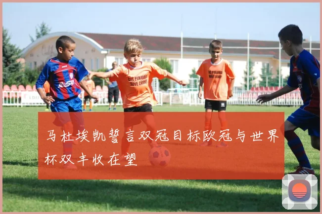 马杜埃凯誓言双冠目标欧冠与世界杯双丰收在望