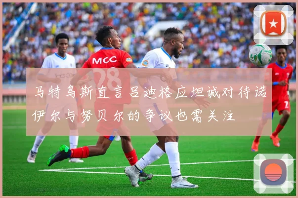 马特乌斯直言吕迪格应坦诚对待诺伊尔与努贝尔的争议也需关注