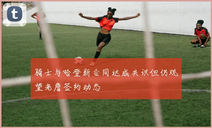 骑士与哈登新合同达成共识但仍观望老詹签约动态
