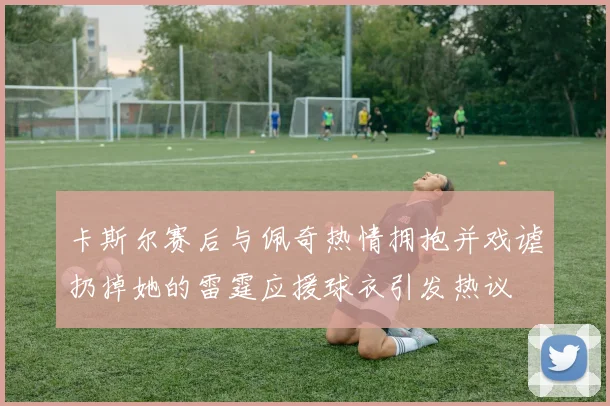 卡斯尔赛后与佩奇热情拥抱并戏谑扔掉她的雷霆应援球衣引发热议