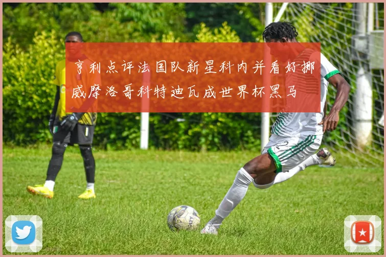 亨利点评法国队新星科内并看好挪威摩洛哥科特迪瓦成世界杯黑马