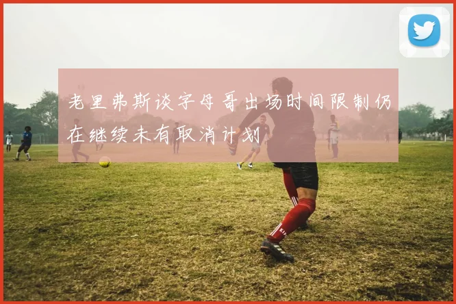 老里弗斯谈字母哥出场时间限制仍在继续未有取消计划