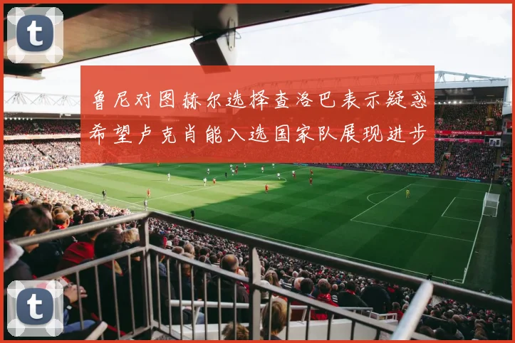 鲁尼对图赫尔选择查洛巴表示疑惑希望卢克肖能入选国家队展现进步