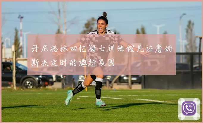 丹尼格林回忆骑士训练馆见证詹姆斯决定时的尴尬氛围