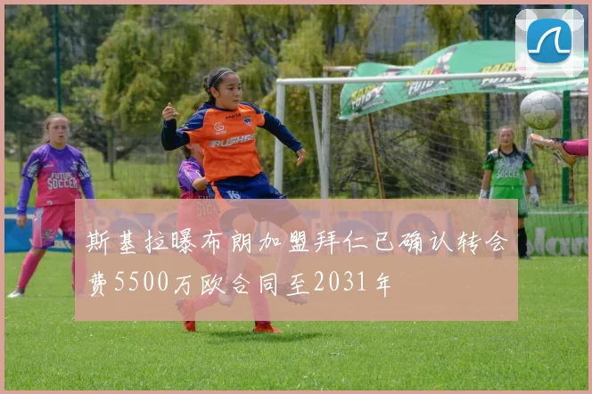 斯基拉曝布朗加盟拜仁已确认转会费5500万欧合同至2031年