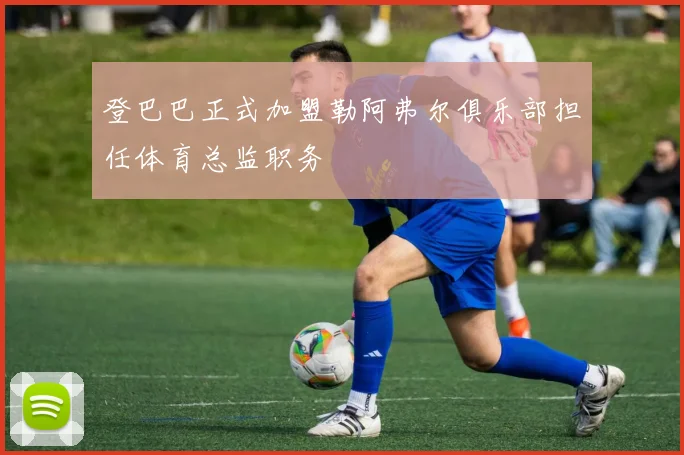登巴巴正式加盟勒阿弗尔俱乐部担任体育总监职务
