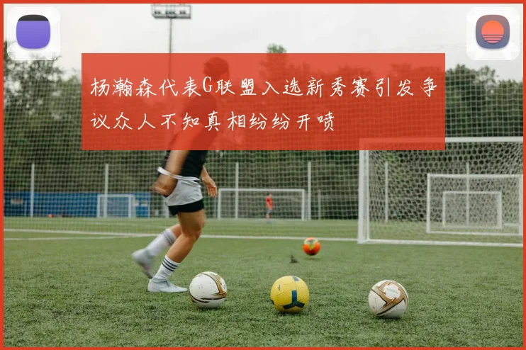 杨瀚森代表G联盟入选新秀赛引发争议众人不知真相纷纷开喷